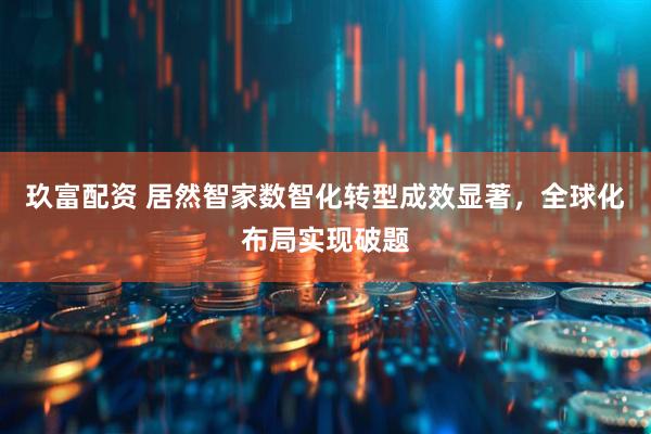 玖富配资 居然智家数智化转型成效显著，全球化布局实现破题