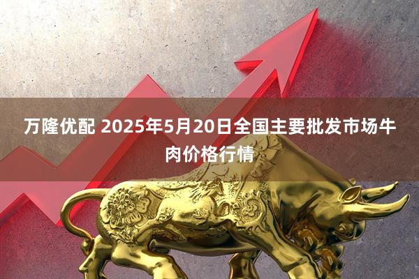 万隆优配 2025年5月20日全国主要批发市场牛肉价格行情