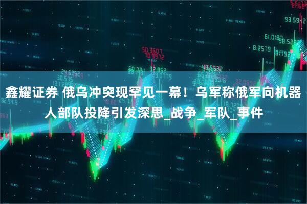 鑫耀证券 俄乌冲突现罕见一幕！乌军称俄军向机器人部队投降引发深思_战争_军队_事件