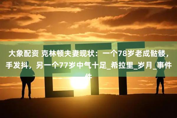 大象配资 克林顿夫妻现状：一个78岁老成骷髅，手发抖，另一个77岁中气十足_希拉里_岁月_事件