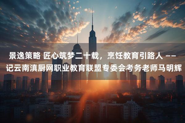 景逸策略 匠心筑梦二十载，烹饪教育引路人 —— 记云南滇厨网职业教育联盟专委会考务老师马明辉