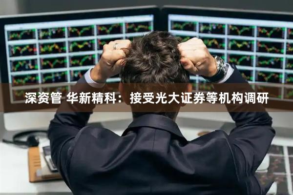 深资管 华新精科：接受光大证券等机构调研