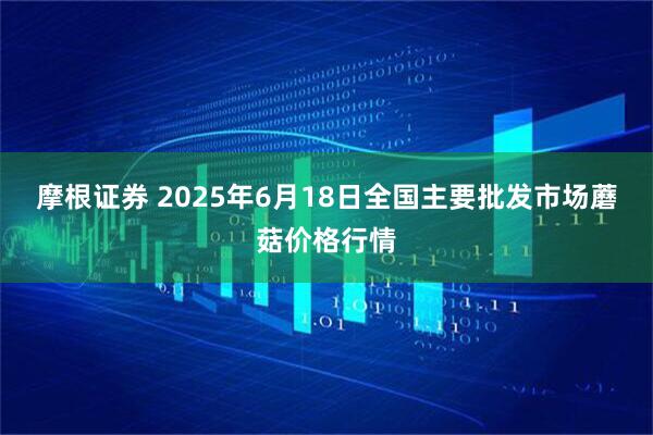 摩根证券 2025年6月18日全国主要批发市场蘑菇价格行情