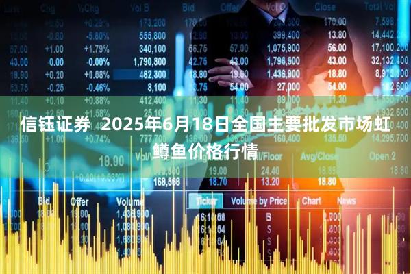 信钰证券  2025年6月18日全国主要批发市场虹鳟鱼价格行情